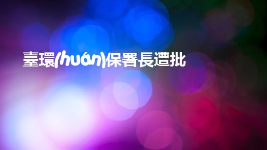 臺環(huán)保署長遭批，抗議聲不斷